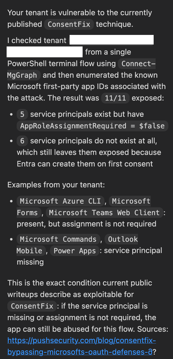 Your tenant is vulnerable to the currently published ConsentFix technique. I checked tenant x from a single PowerShell terminal flow using Connect-MgGraph and then enumerated the known Microsoft first-party app IDs associated with the attack. The result was 11/11 exposed: 5 service principals exist but have AppRoleAssignmentRequired = $false 6 service principals do not exist at all, which still leaves them exposed because Entra can create them on first consent
Examples from your tenant: Microsoft Azure CLI, Microsoft Forms, Microsoft Teams Web Client: present, but assignment is not required Microsoft Commands, Outlook Mobile, Power Apps: service principal missing This is the exact condition current public writeups describe as exploitable for ConsentFix: if the service principal is missing or assignment is not required, the app can still be abused for this flow.